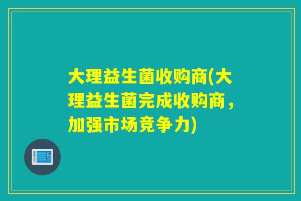 大理益生菌收购商(大理益生菌完成收购商，加强市场竞争力)