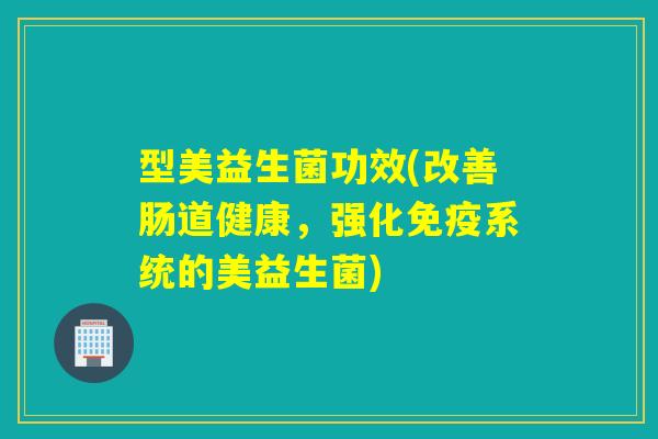 型美益生菌功效(改善肠道健康，强化免疫系统的美益生菌)