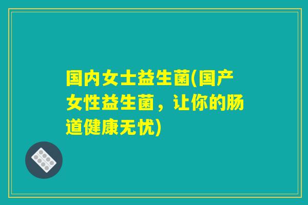 国内女士益生菌(国产女性益生菌，让你的肠道健康无忧)