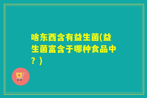 啥东西含有益生菌(益生菌富含于哪种食品中？)
