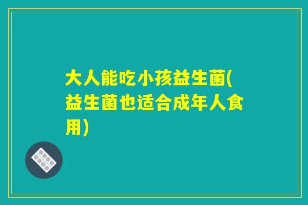 大人能吃小孩益生菌(益生菌也适合成年人食用)