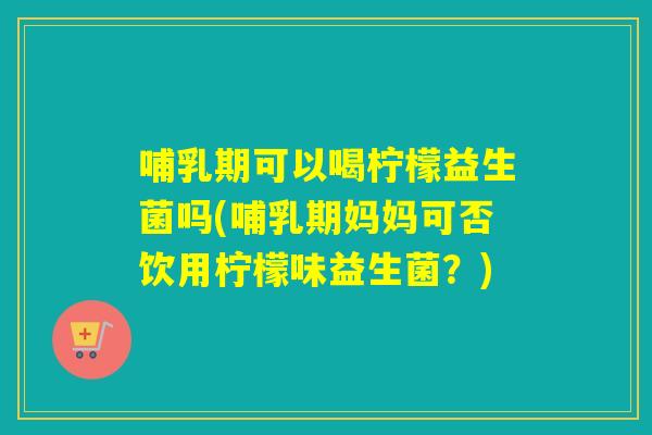 哺乳期可以喝柠檬益生菌吗(哺乳期妈妈可否饮用柠檬味益生菌?) 哺乳期可以喝柠檬益生菌吗(哺乳期妈妈可否饮用柠檬味益生菌?)