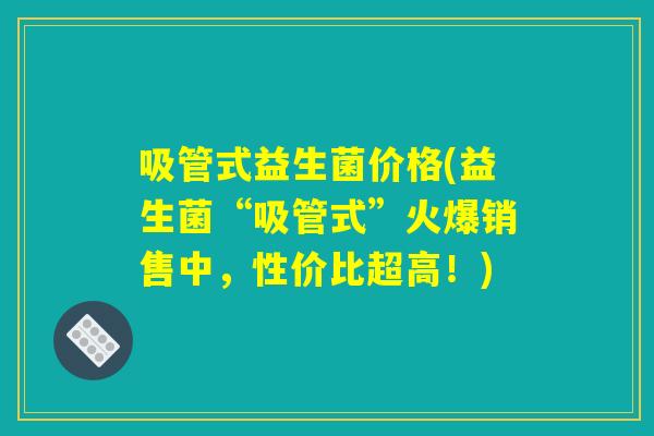 吸管式益生菌价格(益生菌“吸管式”火爆销售中，性价比超高！)