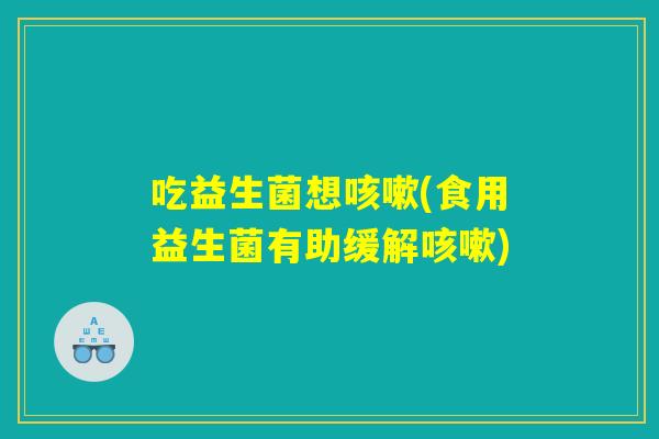 吃益生菌想咳嗽(食用益生菌有助缓解咳嗽)