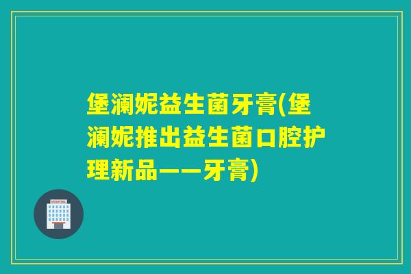 堡澜妮益生菌牙膏(堡澜妮推出益生菌口腔护理新品——牙膏)
