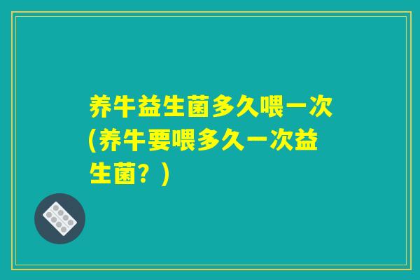 养牛益生菌多久喂一次(养牛要喂多久一次益生菌？)