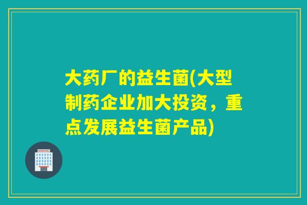 大药厂的益生菌(大型制药企业加大投资,重点发展益生菌产品) 大药厂的益生菌(大型制药企业加大投资,重点发展益生菌产品)