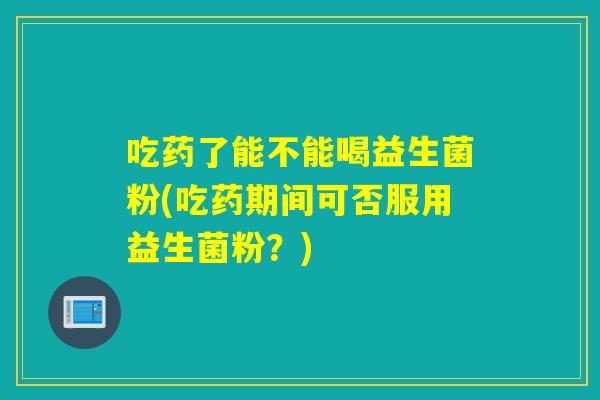 吃药了能不能喝益生菌粉(吃药期间可否服用益生菌粉?) 吃药了能不能喝益生菌粉(吃药期间可否服用益生菌粉?)