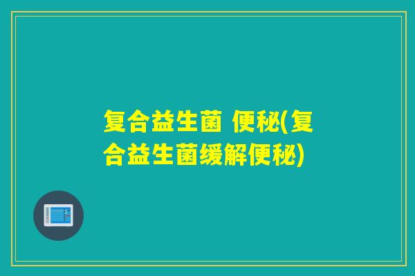 复合益生菌 便秘(复合益生菌缓解便秘)