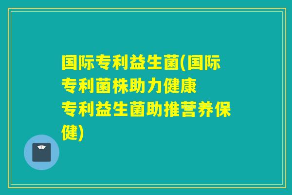 国际专利益生菌(国际专利菌株助力健康  专利益生菌助推营养保健)