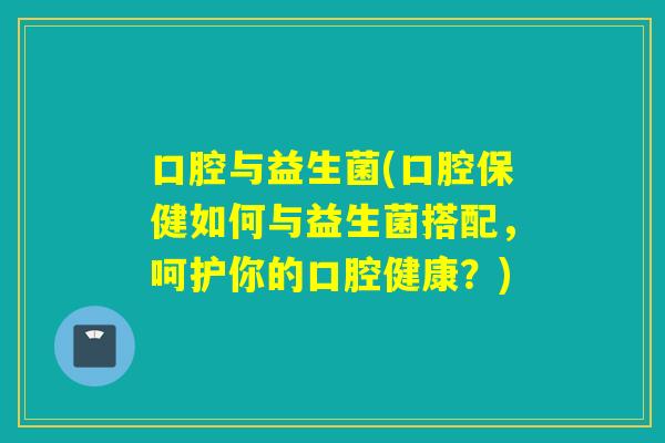 口腔与益生菌(口腔保健如何与益生菌搭配，呵护你的口腔健康？)