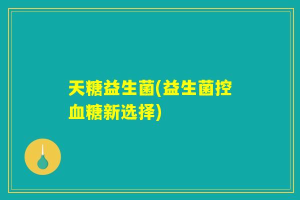 天糖益生菌(益生菌控血糖新选择)