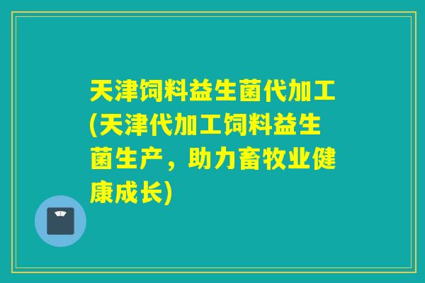天津饲料益生菌代加工(天津代加工饲料益生菌生产，助力畜牧业健康成长)