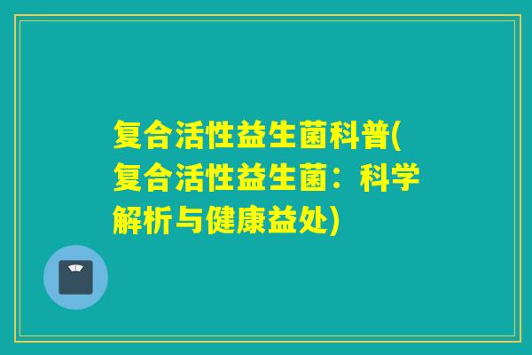 复合活性益生菌科普(复合活性益生菌:科学解析与健康益处) 复合活性益生菌科普(复合活性益生菌:科学解析与健康益处)