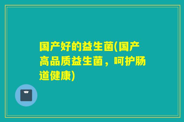 国产好的益生菌(国产高品质益生菌,呵护肠道健康) 国产好的益生菌(国产高品质益生菌,呵护肠道健康)