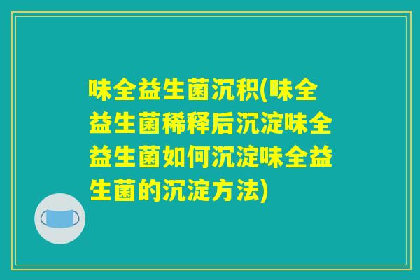 味全益生菌沉积(味全益生菌稀释后沉淀味全益生菌如何沉淀味全益生菌的沉淀方法) 味全益生菌沉积(味全益生菌稀释后沉淀味全益生菌如何沉淀味全益生菌的沉淀方法)