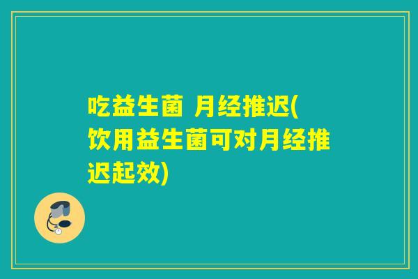 吃益生菌 推迟(饮用益生菌可对推迟起效) 吃益生菌 推迟(饮用益生菌可对推迟起效)