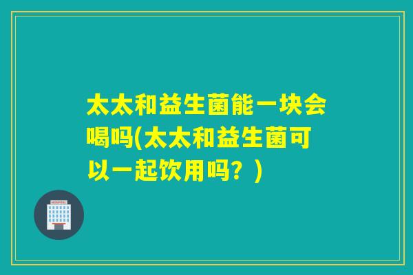 太太和益生菌能一块会喝吗(太太和益生菌可以一起饮用吗？)