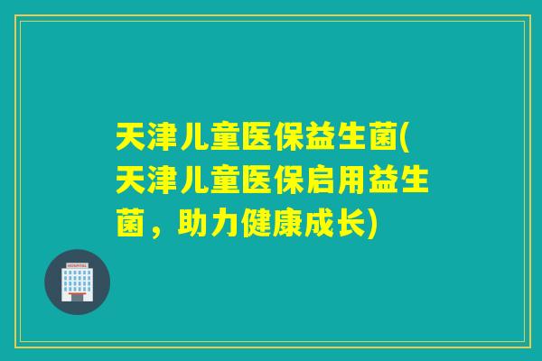天津儿童医保益生菌(天津儿童医保启用益生菌，助力健康成长)