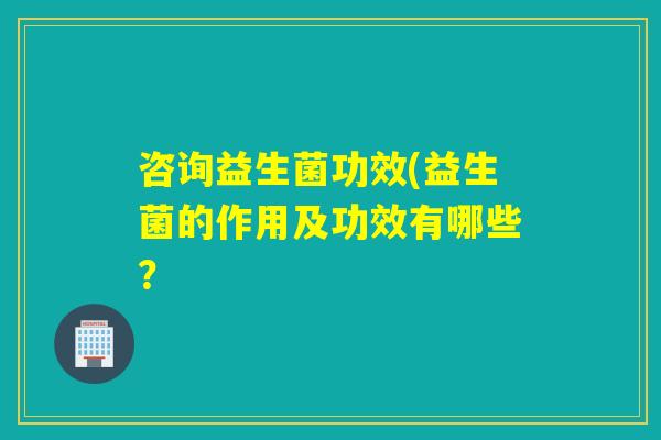 咨询益生菌功效(益生菌的作用及功效有哪些？
