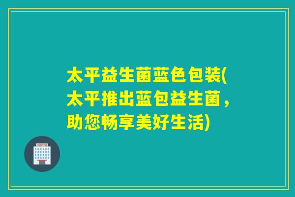 太平益生菌蓝色包装(太平推出蓝包益生菌,助您畅享美好生活) 太平益生菌蓝色包装(太平推出蓝包益生菌,助您畅享美好生活)