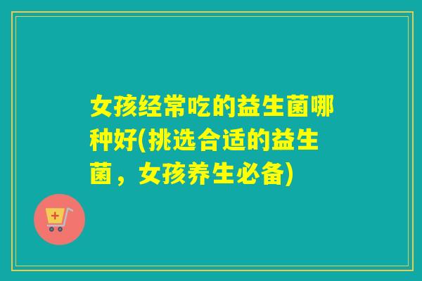 女孩经常吃的益生菌哪种好(挑选合适的益生菌，女孩养生必备)