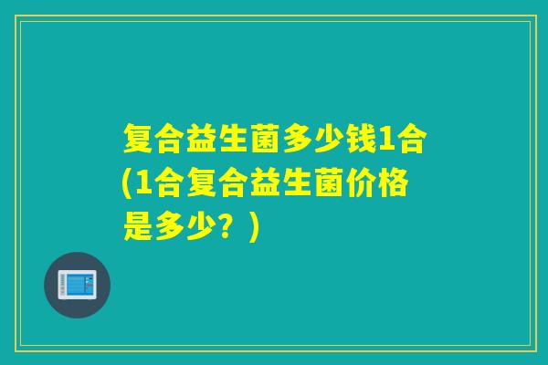 复合益生菌多少钱1合(1合复合益生菌价格是多少?) 复合益生菌多少钱1合(1合复合益生菌价格是多少?)