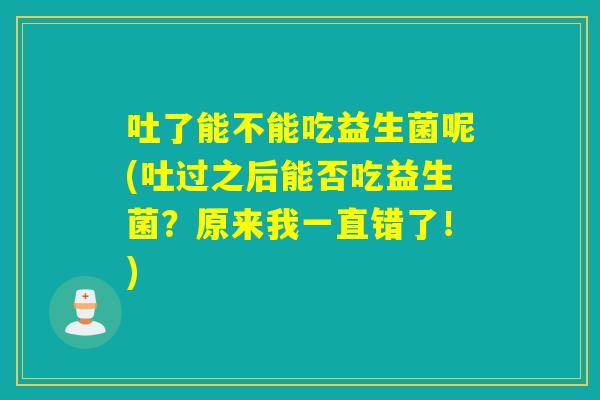 吐了能不能吃益生菌呢(吐过之后能否吃益生菌？原来我一直错了！)