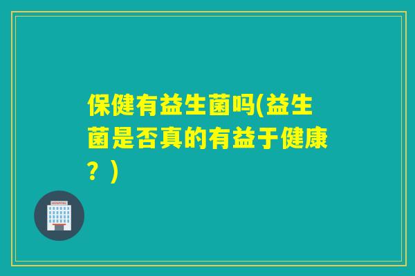 保健有益生菌吗(益生菌是否真的有益于健康？)
