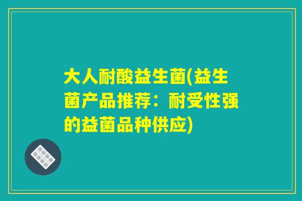 大人耐酸益生菌(益生菌产品推荐：耐受性强的益菌品种供应)