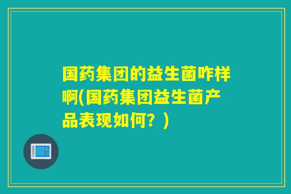 国药集团的益生菌咋样啊(国药集团益生菌产品表现如何？)