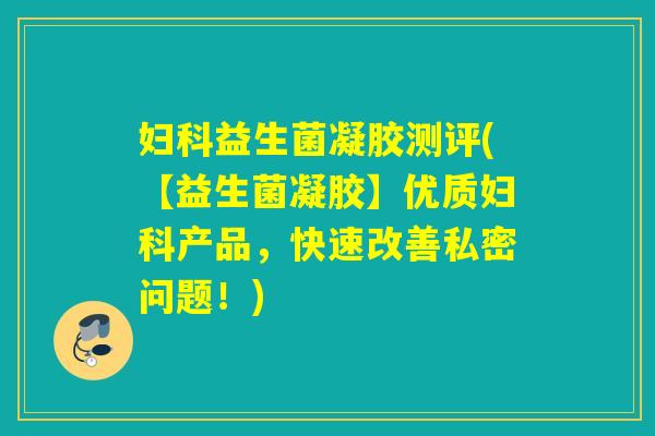 妇科益生菌凝胶测评(【益生菌凝胶】优质妇科产品，快速改善私密问题！)