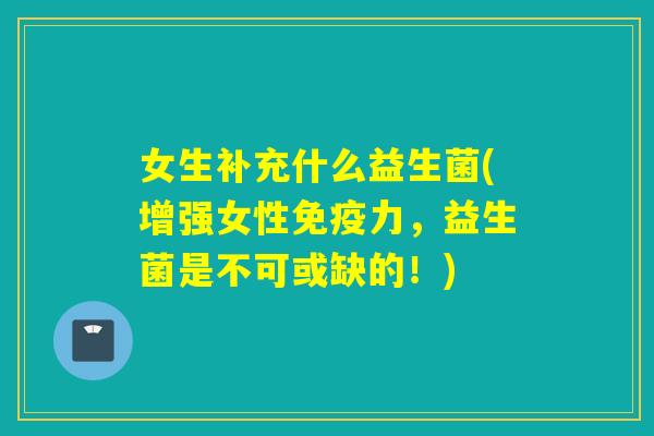女生补充什么益生菌(增强女性免疫力，益生菌是不可或缺的！)