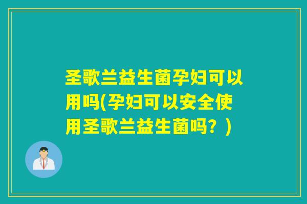 圣歌兰益生菌孕妇可以用吗(孕妇可以安全使用圣歌兰益生菌吗？)