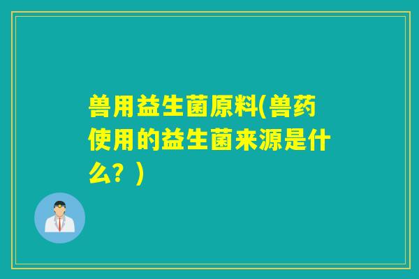 兽用益生菌原料(兽药使用的益生菌来源是什么?) 兽用益生菌原料(兽药使用的益生菌来源是什么?)