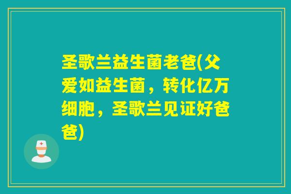 圣歌兰益生菌老爸(父爱如益生菌，转化亿万细胞，圣歌兰见证好爸爸)