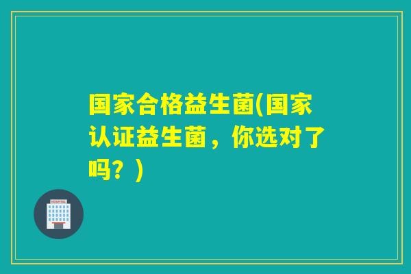 国家合格益生菌(国家认证益生菌，你选对了吗？)