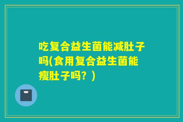 吃复合益生菌能减肚子吗(食用复合益生菌能瘦肚子吗?) 吃复合益生菌能减肚子吗(食用复合益生菌能瘦肚子吗?)