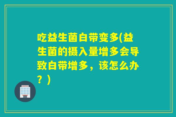 吃益生菌白带变多(益生菌的摄入量增多会导致白带增多,该怎么办?) 吃益生菌白带变多(益生菌的摄入量增多会导致白带增多,该怎么办?)