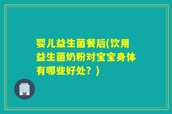 婴儿益生菌餐后(饮用益生菌奶粉对宝宝身体有哪些好处？)