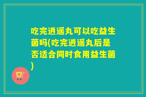 吃完逍遥丸可以吃益生菌吗(吃完逍遥丸后是否适合同时食用益生菌)