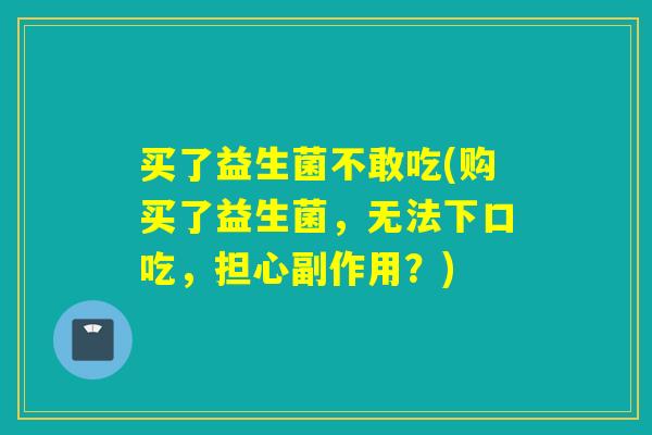 买了益生菌不敢吃(购买了益生菌，无法下口吃，担心副作用？)
