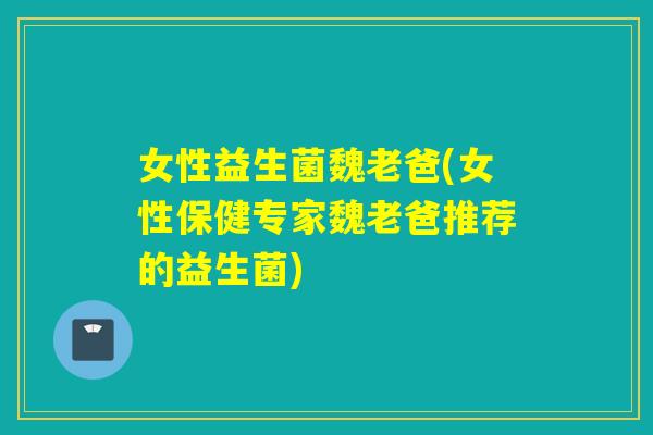 女性益生菌魏老爸(女性保健专家魏老爸推荐的益生菌)