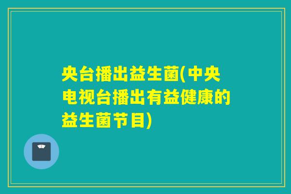 央台播出益生菌(中央电视台播出有益健康的益生菌节目) 央台播出益生菌(中央电视台播出有益健康的益生菌节目)
