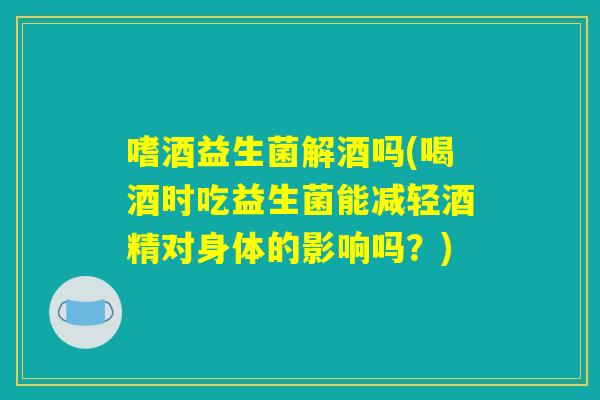 嗜酒益生菌解酒吗(喝酒时吃益生菌能减轻酒精对身体的影响吗？)