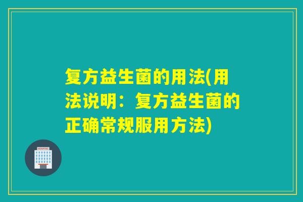 复方益生菌的用法(用法说明:复方益生菌的正确常规服用方法) 复方益生菌的用法(用法说明:复方益生菌的正确常规服用方法)