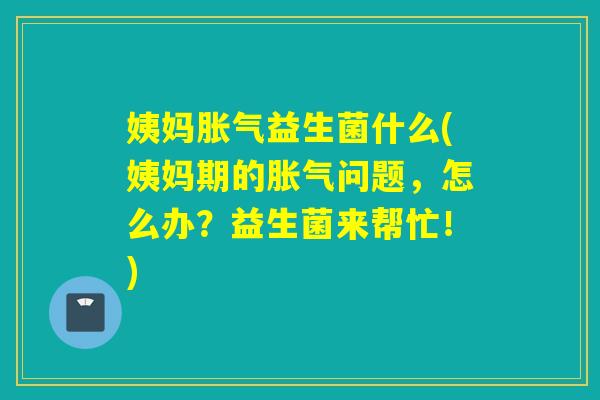 姨妈胀气益生菌什么(姨妈期的胀气问题，怎么办？益生菌来帮忙！)