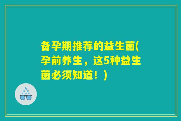 备孕期推荐的益生菌(孕前养生,这5种益生菌必须知道!) 备孕期推荐的益生菌(孕前养生,这5种益生菌必须知道!)