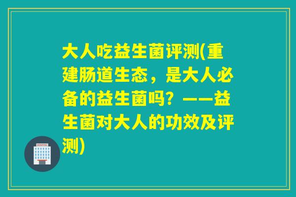 大人吃益生菌评测(重建肠道生态，是大人必备的益生菌吗？——益生菌对大人的功效及评测)