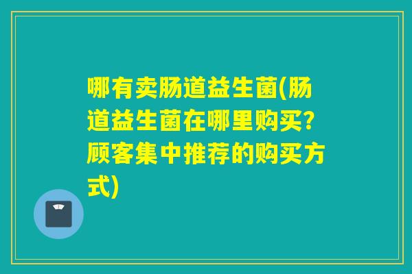 哪有卖肠道益生菌(肠道益生菌在哪里购买?顾客集中推荐的购买方式) 哪有卖肠道益生菌(肠道益生菌在哪里购买?顾客集中推荐的购买方式)